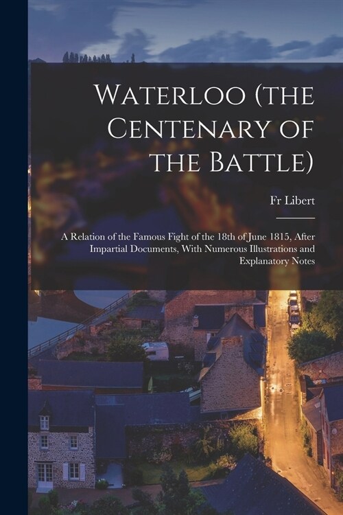 Waterloo (the Centenary of the Battle): A Relation of the Famous Fight of the 18th of June 1815, After Impartial Documents, With Numerous Illustration (Paperback)