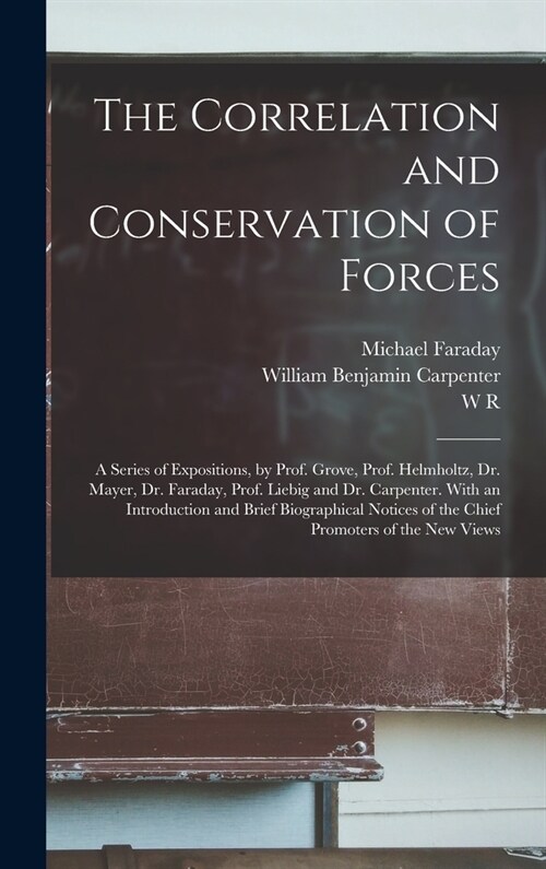 The Correlation and Conservation of Forces: A Series of Expositions, by Prof. Grove, Prof. Helmholtz, Dr. Mayer, Dr. Faraday, Prof. Liebig and Dr. Car (Hardcover)