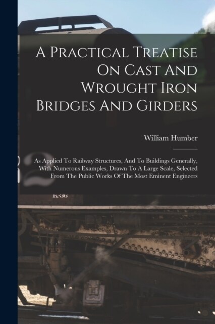 A Practical Treatise On Cast And Wrought Iron Bridges And Girders: As Applied To Railway Structures, And To Buildings Generally, With Numerous Example (Paperback)