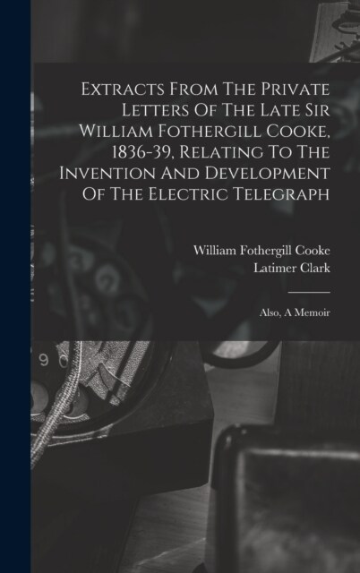 Extracts From The Private Letters Of The Late Sir William Fothergill Cooke, 1836-39, Relating To The Invention And Development Of The Electric Telegra (Hardcover)