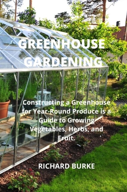 Greenhouse Gardening: Constructing a Greenhouse for Year-Round Produce is a Guide to Growing Vegetables, Herbs, and Fruit. (Paperback)