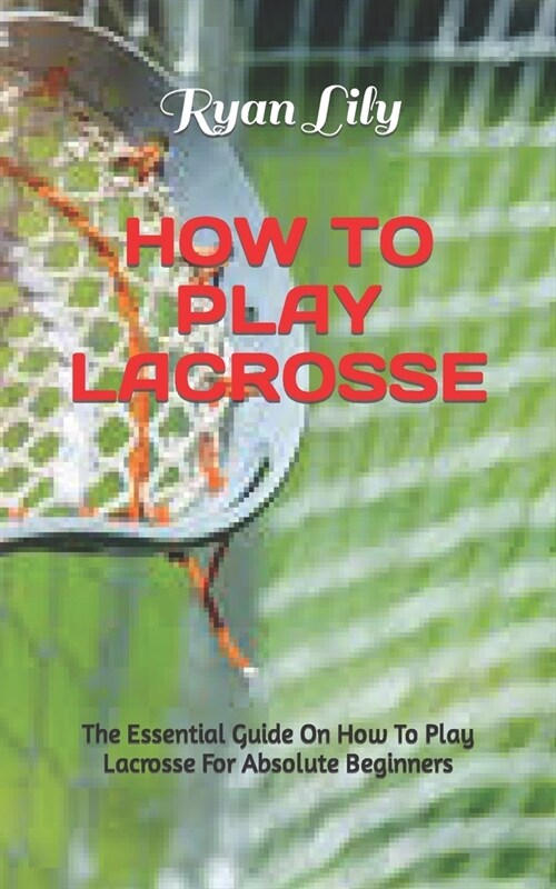 How to Play Lacrosse: The Essential Guide On How To Play Lacrosse For Absolute Beginners (Paperback)