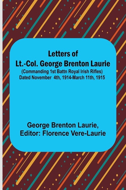 Letters of Lt.-Col. George Brenton Laurie;(commanding 1st Battn Royal Irish Rifles) Dated November 4th, 1914-March 11th, 1915 (Paperback)