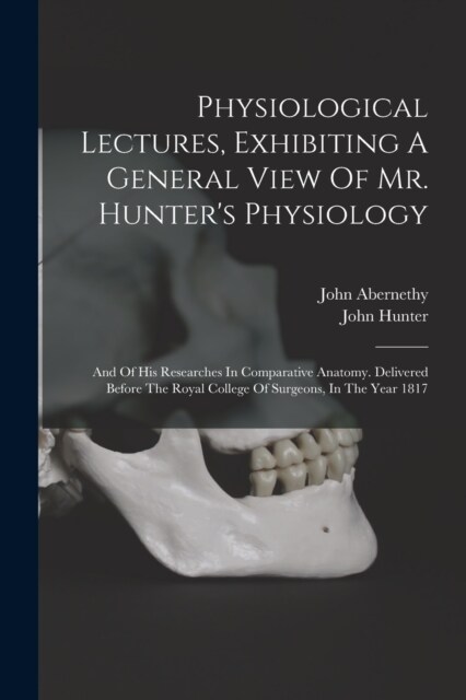 Physiological Lectures, Exhibiting A General View Of Mr. Hunters Physiology: And Of His Researches In Comparative Anatomy. Delivered Before The Royal (Paperback)