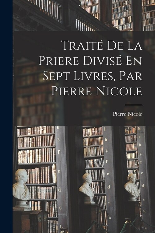 Trait?De La Priere Divis?En Sept Livres, Par Pierre Nicole (Paperback)