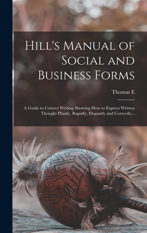 Hills Manual of Social and Business Forms: A Guide to Correct Writing Showing how to Express Written Thought Plainly, Rapidly, Elegantly and Correctl (Hardcover)