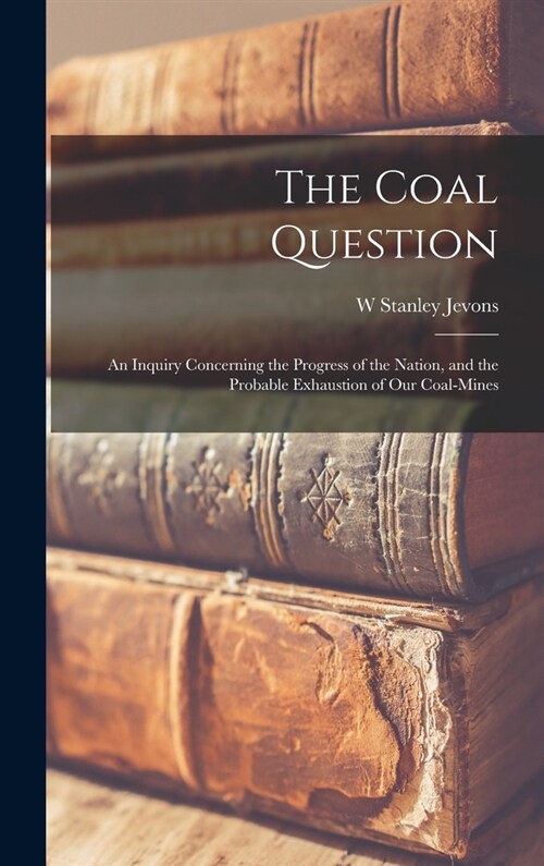 The Coal Question: An Inquiry Concerning the Progress of the Nation, and the Probable Exhaustion of Our Coal-Mines (Hardcover)