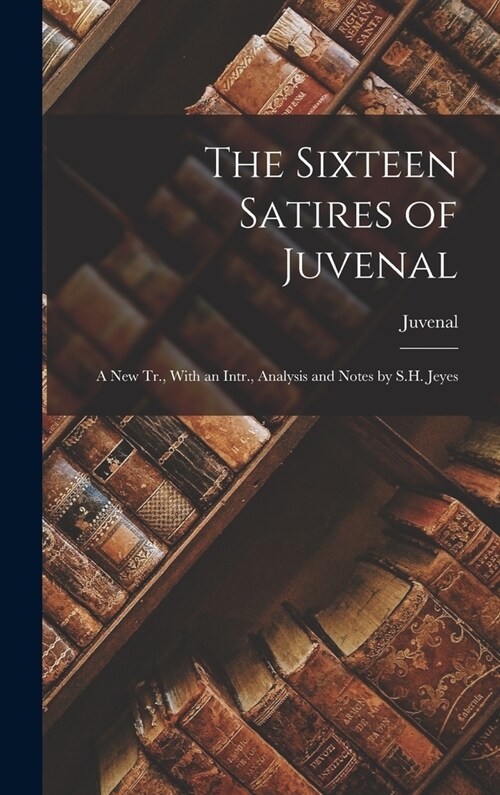 The Sixteen Satires of Juvenal: A New Tr., With an Intr., Analysis and Notes by S.H. Jeyes (Hardcover)