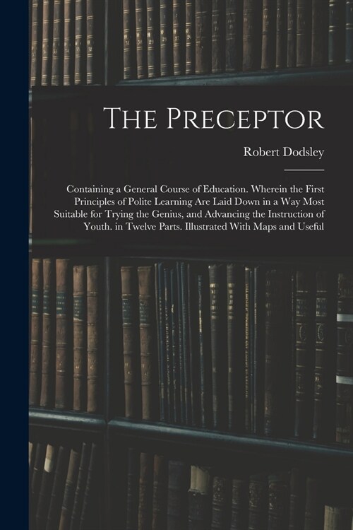 The Preceptor: Containing a General Course of Education. Wherein the First Principles of Polite Learning Are Laid Down in a Way Most (Paperback)