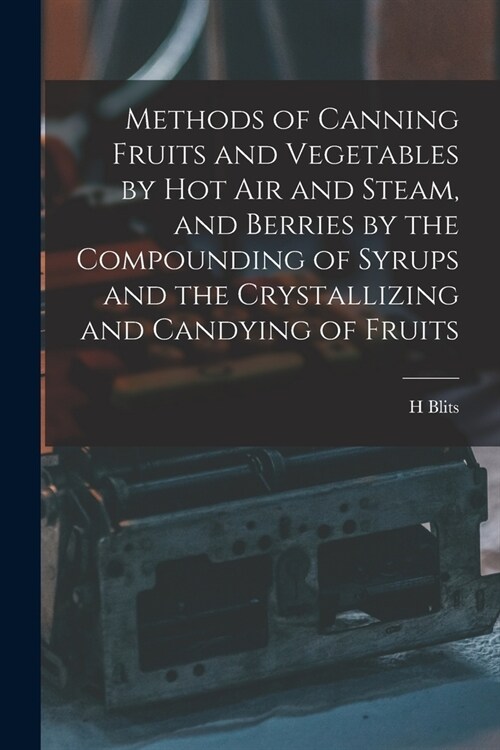 Methods of Canning Fruits and Vegetables by hot air and Steam, and Berries by the Compounding of Syrups and the Crystallizing and Candying of Fruits (Paperback)