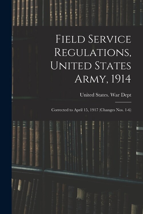 Field Service Regulations, United States Army, 1914: Corrected to April 15, 1917 (changes nos. 1-6) (Paperback)