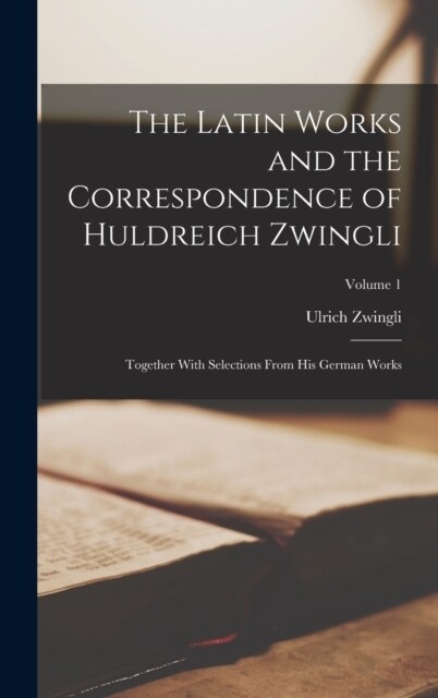 The Latin Works and the Correspondence of Huldreich Zwingli: Together With Selections From his German Works; Volume 1 (Hardcover)