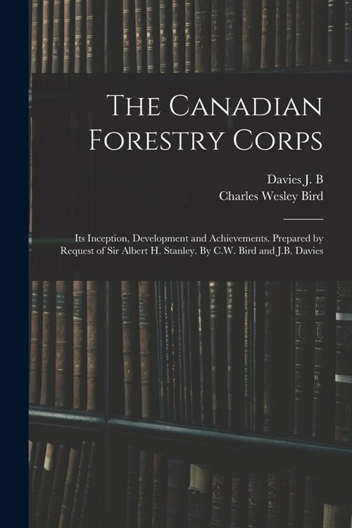 The Canadian Forestry Corps; its Inception, Development and Achievements. Prepared by Request of Sir Albert H. Stanley. By C.W. Bird and J.B. Davies (Paperback)