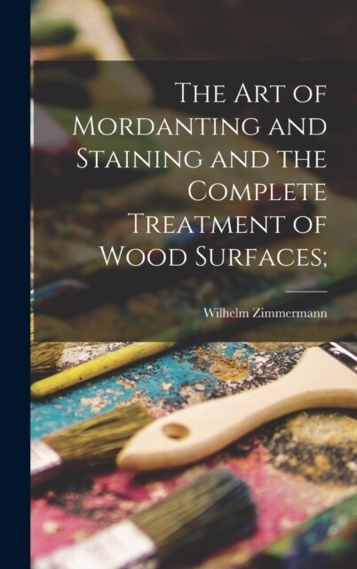 The art of Mordanting and Staining and the Complete Treatment of Wood Surfaces; (Hardcover)