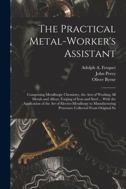 The Practical Metal-Workers Assistant: Comprising Metallurgic Chemistry, the Arts of Working All Metals and Alloys, Forging of Iron and Steel ... Wit (Paperback)