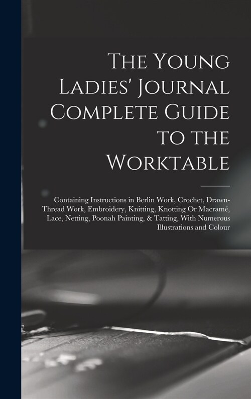 The Young Ladies Journal Complete Guide to the Worktable: Containing Instructions in Berlin Work, Crochet, Drawn-Thread Work, Embroidery, Knitting, K (Hardcover)