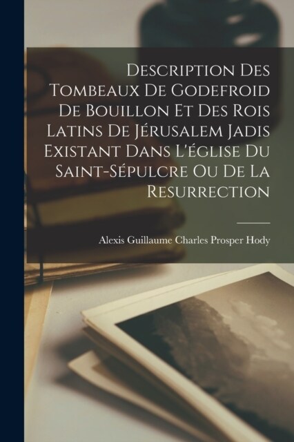 Description Des Tombeaux De Godefroid De Bouillon Et Des Rois Latins De J?usalem Jadis Existant Dans L?lise Du Saint-S?ulcre Ou De La Resurrection (Paperback)