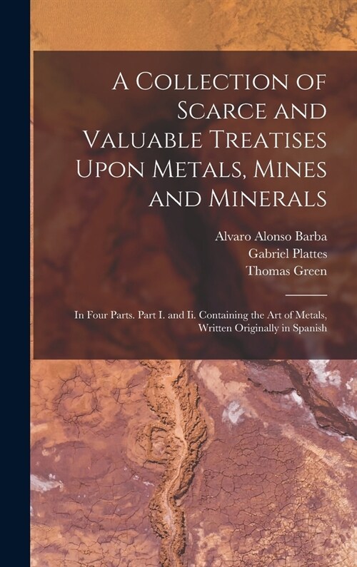 A Collection of Scarce and Valuable Treatises Upon Metals, Mines and Minerals: In Four Parts. Part I. and Ii. Containing the Art of Metals, Written Or (Hardcover)