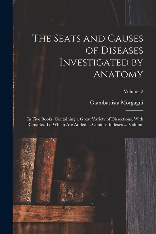 The Seats and Causes of Diseases Investigated by Anatomy; in Five Books, Containing a Great Variety of Dissections, With Remarks. To Which are Added . (Paperback)