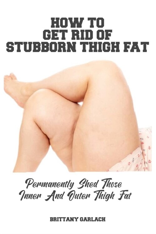 How to Get Rid of Stubborn Thigh Fat: Permanently Shed Those Inner And Outer Thigh Fat (Paperback)