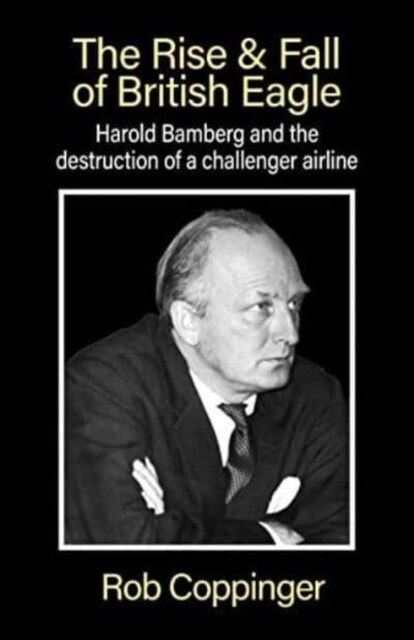 The Rise & Fall of British Eagle : Harold Bamberg and the destruction of a challenger airline. (Paperback)