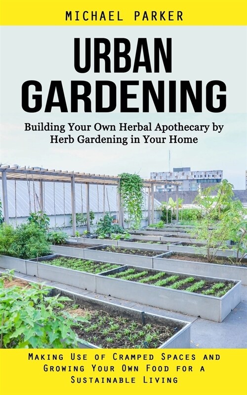 Urban Gardening: Building Your Own Herbal Apothecary by Herb Gardening in Your Home (Making Use of Cramped Spaces and Growing Your Own (Paperback)