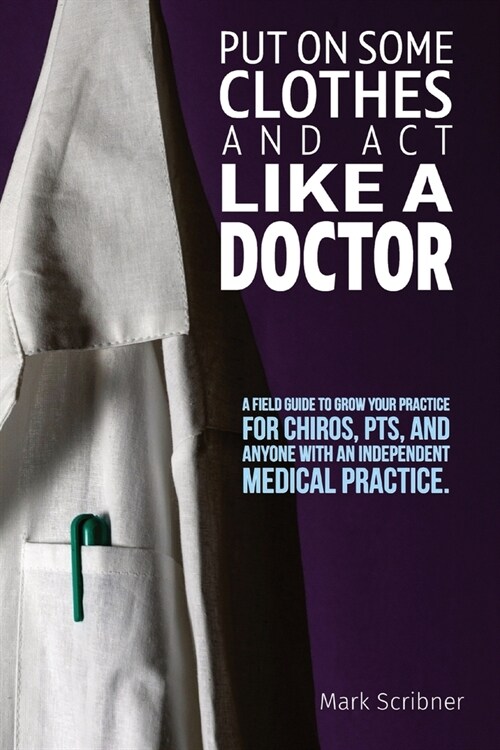 Put on Some Clothes and ACT Like a Doctor: A Field Guide to Grow Your Practice for Chiros, Pts, and Anyone with an Independent Medical Practice (Paperback)