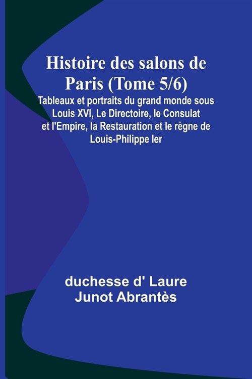 Histoire des salons de Paris (Tome 5/6); Tableaux et portraits du grand monde sous Louis XVI, Le Directoire, le Consulat et lEmpire, la Restauration (Paperback)