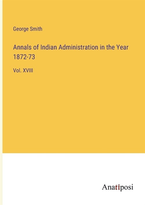 Annals of Indian Administration in the Year 1872-73: Vol. XVIII (Paperback)
