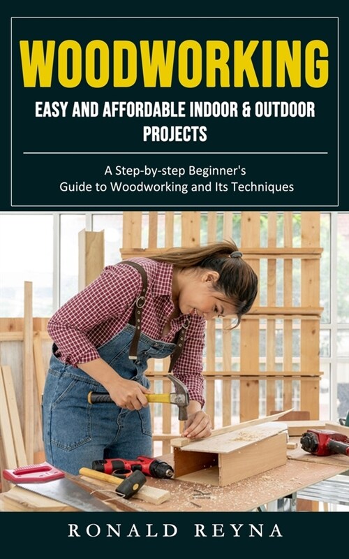 Woodworking: Easy and Affordable Indoor & Outdoor Projects (A Step-by-step Beginners Guide to Woodworking and Its Techniques) (Paperback)
