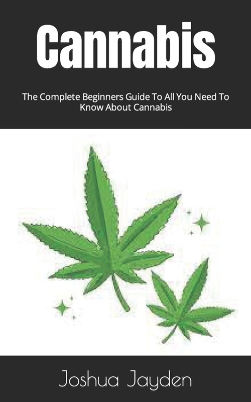 Cannabis: The Complete Beginners Guide To All You Need To Know About Cannabis (Paperback)