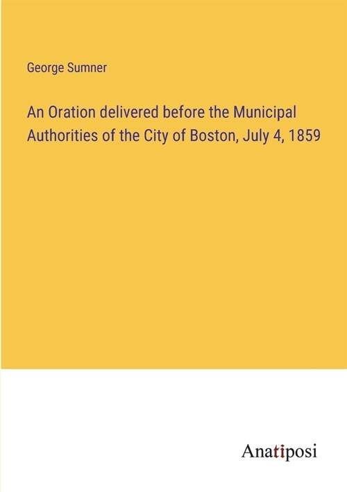 An Oration delivered before the Municipal Authorities of the City of Boston, July 4, 1859 (Paperback)