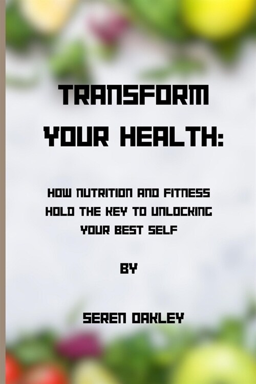 Transform Your Health: How Nutrition and Fitness Hold the Key to Unlocking Your Best Self (Paperback)