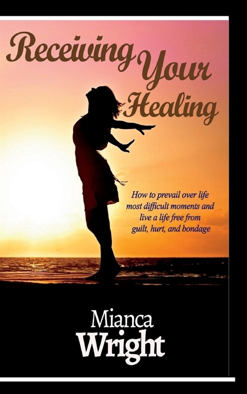 Receiving Your Healing: How to prevail over life most difficult moments and live a life free from guilt, hurt, and bondage (Hardcover)