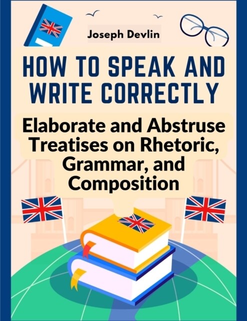 How to Speak and Write Correctly: Elaborate and Abstruse Treatises on Rhetoric, Grammar, and Composition (Paperback)