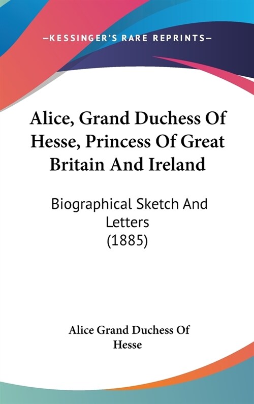 Alice, Grand Duchess Of Hesse, Princess Of Great Britain And Ireland: Biographical Sketch And Letters (1885) (Hardcover)