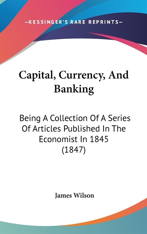 Capital, Currency, And Banking: Being A Collection Of A Series Of Articles Published In The Economist In 1845 (1847) (Hardcover)