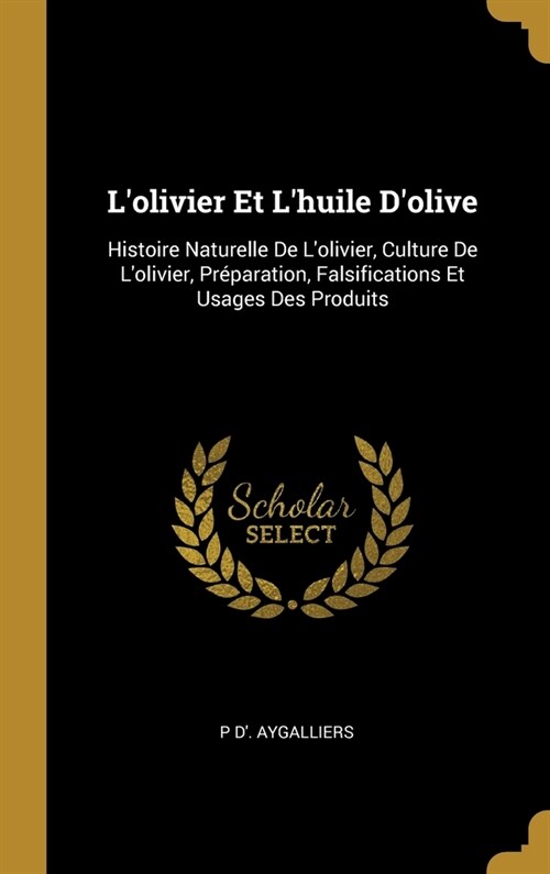 Lolivier Et Lhuile Dolive: Histoire Naturelle De Lolivier, Culture De Lolivier, Pr?aration, Falsifications Et Usages Des Produits (Hardcover)
