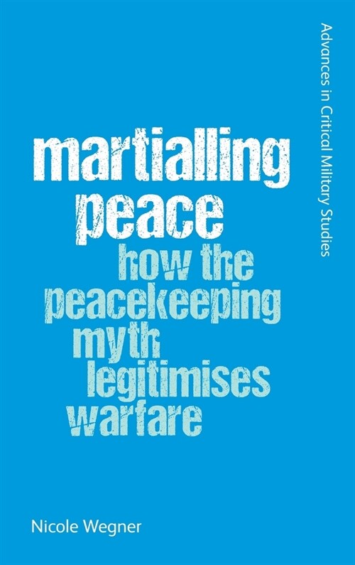 Martialling Peace : How the Peacekeeper Myth Legitimises Warfare (Hardcover)