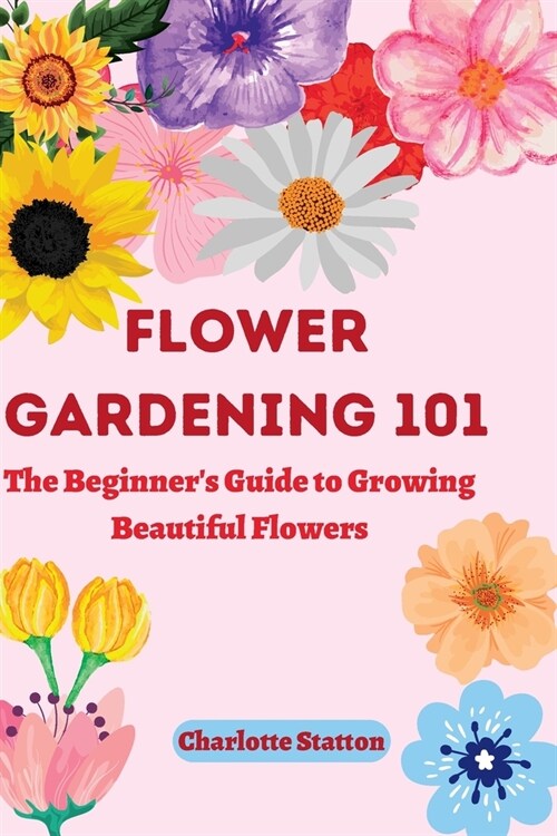 Flower Gardening 101: : The Beginners Guide to Growing Beautiful Flowers (Paperback)