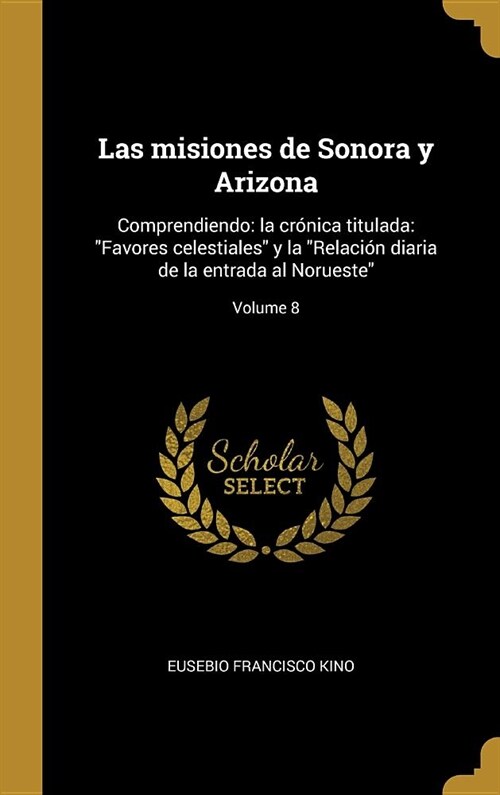 Las misiones de Sonora y Arizona: Comprendiendo: la cr?ica titulada: Favores celestiales y la Relaci? diaria de la entrada al Norueste; Volume 8 (Hardcover)