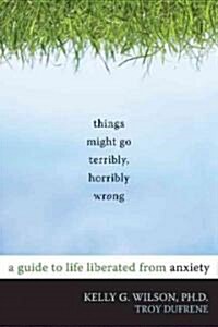 Things Might Go Terribly, Horribly Wrong: A Guide to Life Liberated from Anxiety (Paperback)