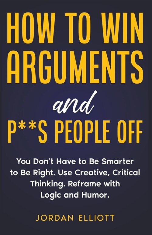 How to Win Arguments and P**s People Off. You Dont Have to Be Smarter to Be Right. Use Creative, Critical Thinking. Reframe with Logic and Humor. (Paperback)