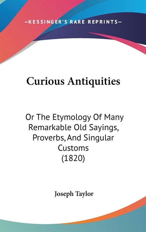 Curious Antiquities: Or the Etymology of Many Remarkable Old Sayings, Proverbs, and Singular Customs (1820) (Hardcover)