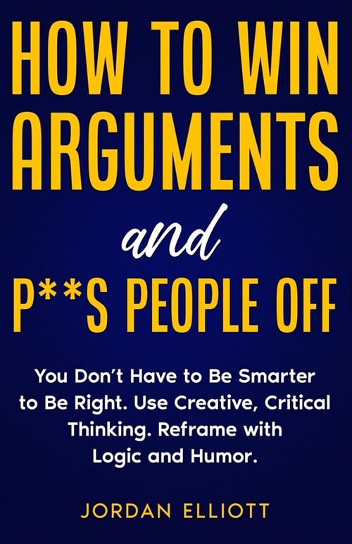 How to Win Arguments and P**s People Off. You Dont Have to Be Smarter to Be Right. Use Creative Critical Thinking. Reframe with Logic and Humor. (Paperback)