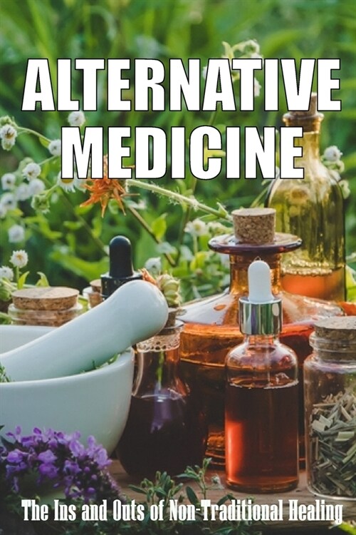 Alternative Medicine: The Ins and Outs of Non-Traditional Healing A Guide to the Many Different Components of Alternative Medicine (Paperback)