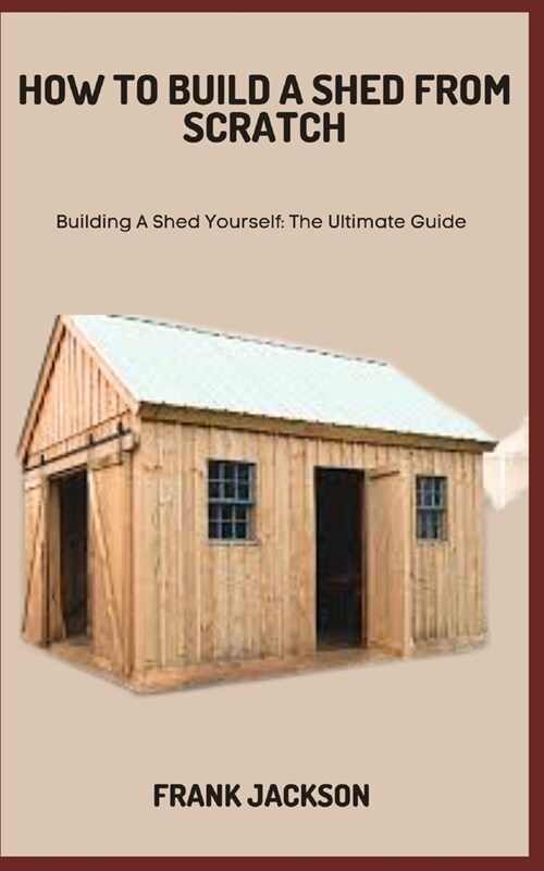 How to Build a Shed from Scratch: Building A Shed Yourself: The Ultimate Guide (Paperback)