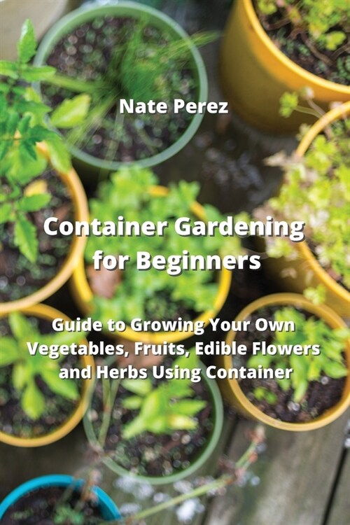 Container Gardening for Beginners: Guide to Growing Your Own Vegetables, Fruits, Edible Flowers and Herbs Using Container (Paperback)