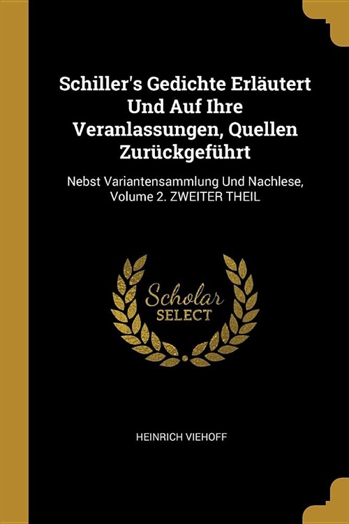 Schillers Gedichte Erl?tert Und Auf Ihre Veranlassungen, Quellen Zur?kgef?rt: Nebst Variantensammlung Und Nachlese, Volume 2. ZWEITER THEIL (Paperback)
