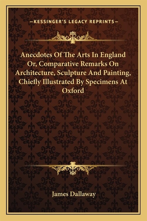 Anecdotes of the Arts in England Or, Comparative Remarks on Architecture, Sculpture and Painting, Chiefly Illustrated by Specimens at Oxford (Paperback)